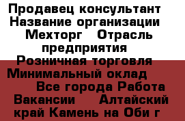 Продавец-консультант › Название организации ­ Мехторг › Отрасль предприятия ­ Розничная торговля › Минимальный оклад ­ 25 000 - Все города Работа » Вакансии   . Алтайский край,Камень-на-Оби г.